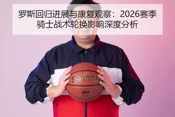 罗斯回归进展与康复观察：2026赛季骑士战术轮换影响深度分析