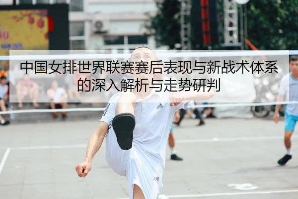 中国女排世界联赛赛后表现与新战术体系的深入解析与走势研判