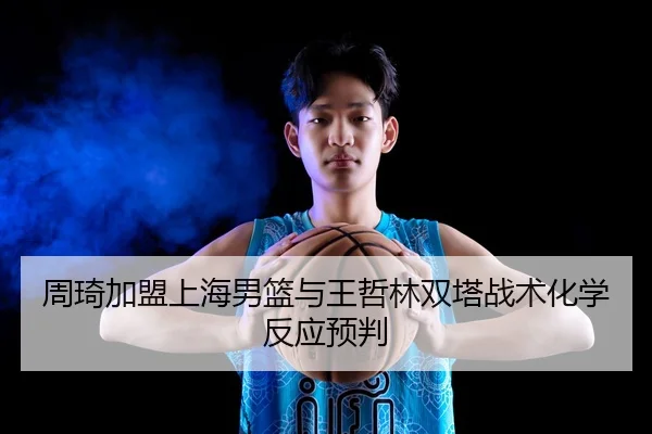 周琦加盟上海男篮与王哲林双塔战术化学反应预判