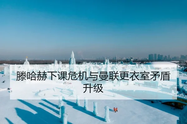 滕哈赫下课危机与曼联更衣室矛盾升级