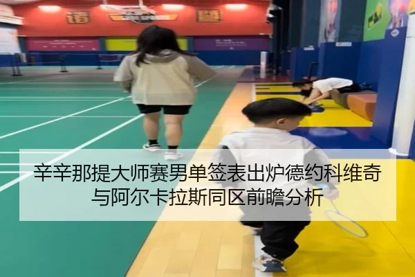 辛辛那提大师赛男单签表出炉德约科维奇与阿尔卡拉斯同区前瞻分析